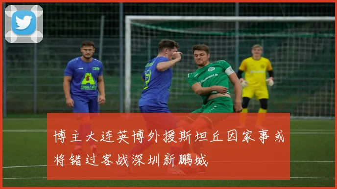 博主大连英博外援斯坦丘因家事或将错过客战深圳新鹏城