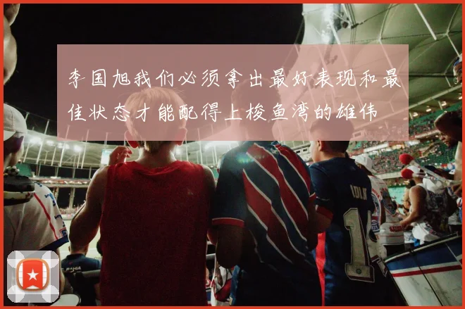 李国旭我们必须拿出最好表现和最佳状态才能配得上梭鱼湾的雄伟