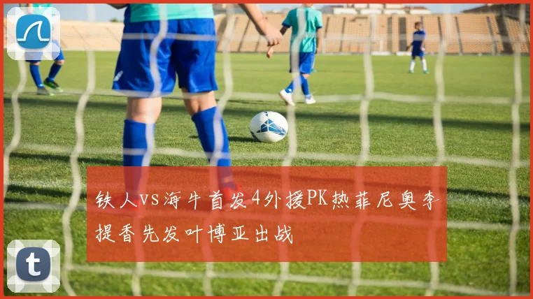 铁人vs海牛首发4外援PK热菲尼奥李提香先发叶博亚出战