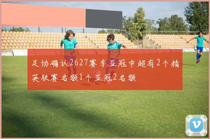 足协确认2627赛季亚冠中超有2个精英联赛名额1个亚冠2名额